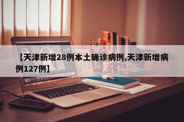 【天津新增28例本土确诊病例,天津新增病例127例】