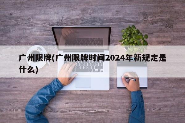 广州限牌(广州限牌时间2024年新规定是什么)