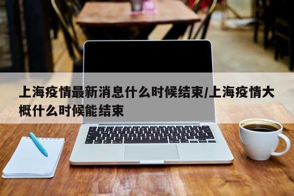 上海疫情最新消息什么时候结束/上海疫情大概什么时候能结束