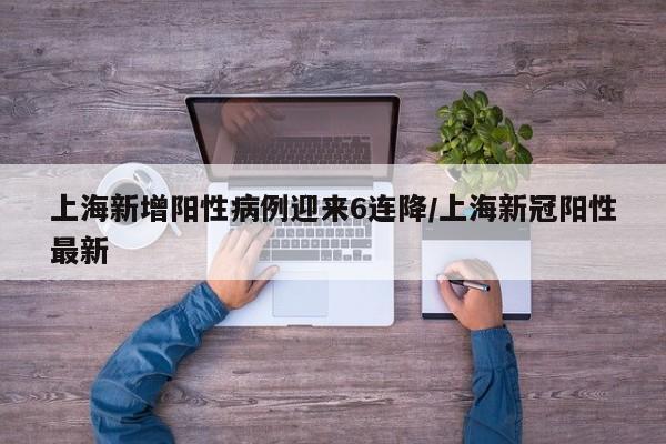 上海新增阳性病例迎来6连降/上海新冠阳性最新