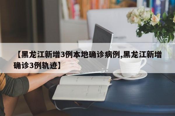 【黑龙江新增3例本地确诊病例,黑龙江新增确诊3例轨迹】