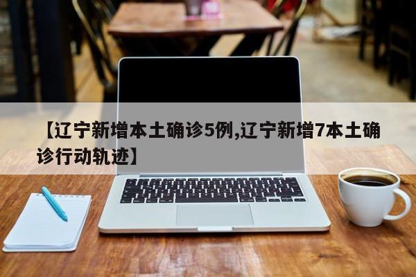 【辽宁新增本土确诊5例,辽宁新增7本土确诊行动轨迹】
