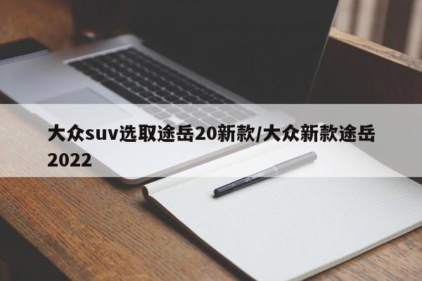 大众suv选取途岳20新款/大众新款途岳2022