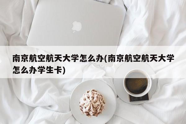 南京航空航天大学怎么办(南京航空航天大学怎么办学生卡)