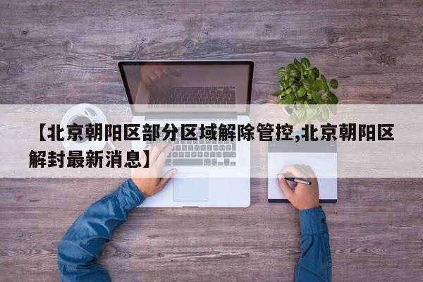 【北京朝阳区部分区域解除管控,北京朝阳区解封最新消息】