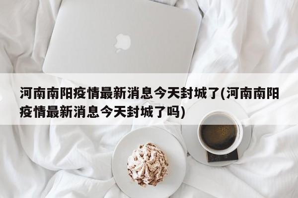 河南南阳疫情最新消息今天封城了(河南南阳疫情最新消息今天封城了吗)