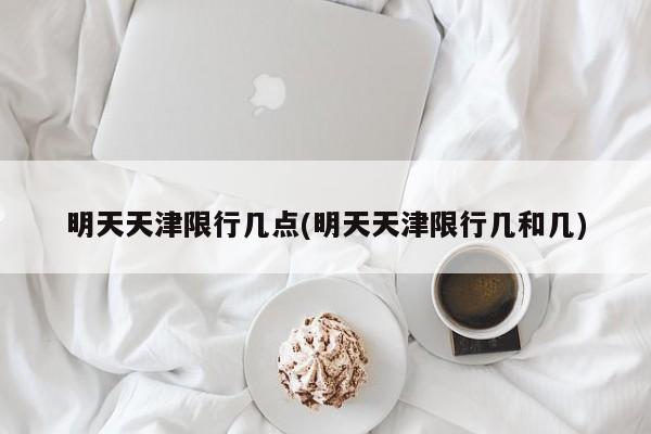 明天天津限行几点(明天天津限行几和几)