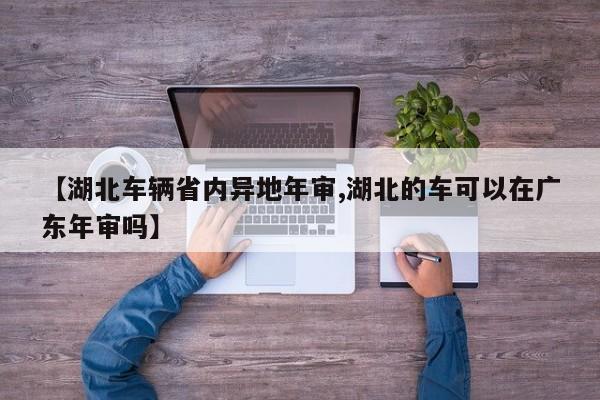 【湖北车辆省内异地年审,湖北的车可以在广东年审吗】