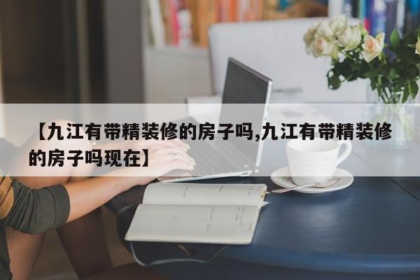 【九江有带精装修的房子吗,九江有带精装修的房子吗现在】