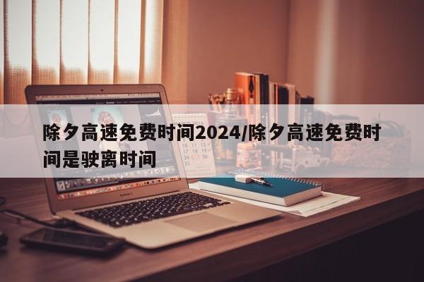 除夕高速免费时间2024/除夕高速免费时间是驶离时间
