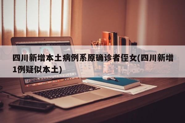 四川新增本土病例系原确诊者侄女(四川新增1例疑似本土)
