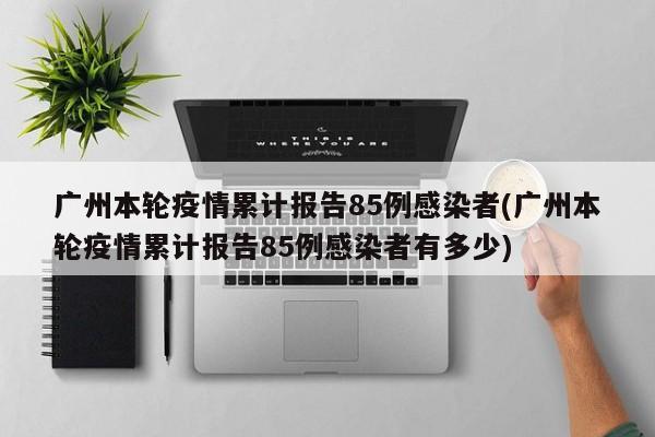 广州本轮疫情累计报告85例感染者(广州本轮疫情累计报告85例感染者有多少)