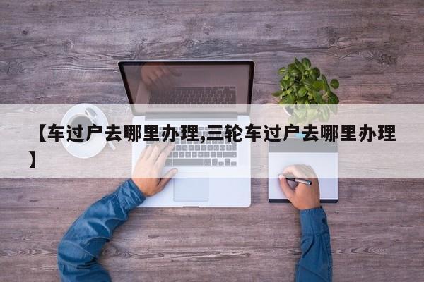 【车过户去哪里办理,三轮车过户去哪里办理】