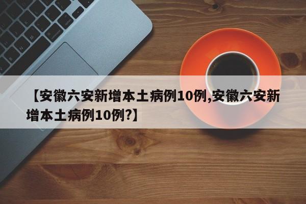 【安徽六安新增本土病例10例,安徽六安新增本土病例10例?】