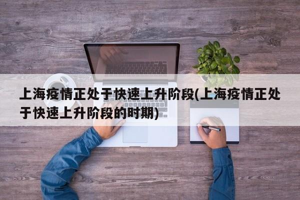 上海疫情正处于快速上升阶段(上海疫情正处于快速上升阶段的时期)