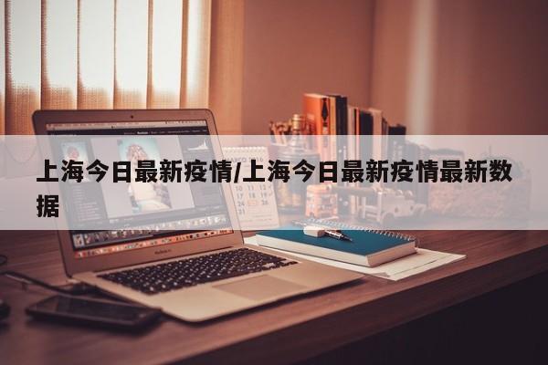 上海今日最新疫情/上海今日最新疫情最新数据
