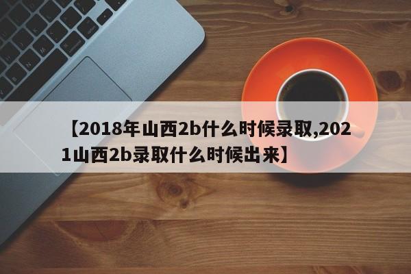 【2018年山西2b什么时候录取,2021山西2b录取什么时候出来】