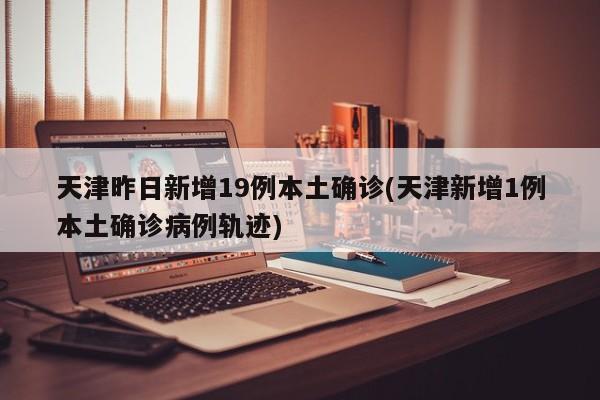 天津昨日新增19例本土确诊(天津新增1例本土确诊病例轨迹)