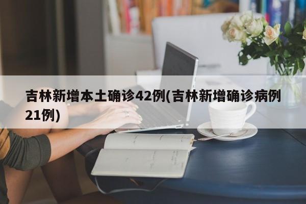 吉林新增本土确诊42例(吉林新增确诊病例21例)