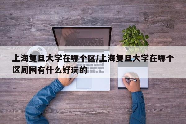 上海复旦大学在哪个区/上海复旦大学在哪个区周围有什么好玩的