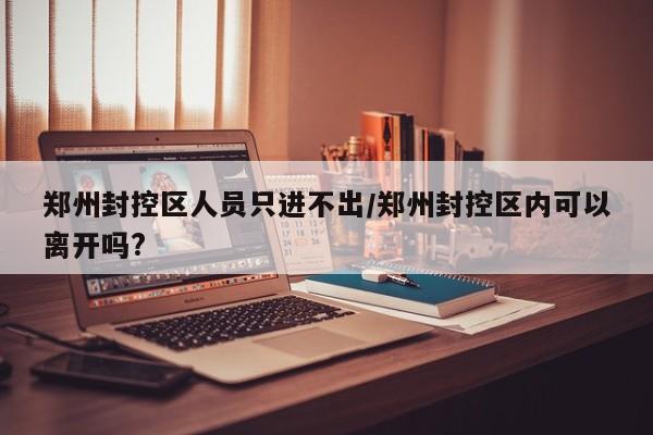 郑州封控区人员只进不出/郑州封控区内可以离开吗?