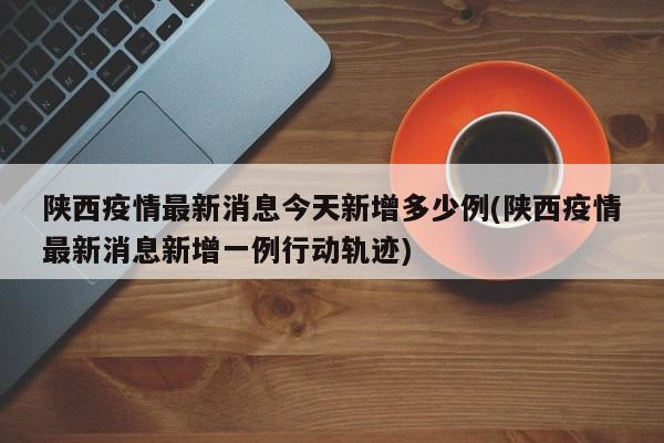 陕西疫情最新消息今天新增多少例(陕西疫情最新消息新增一例行动轨迹)