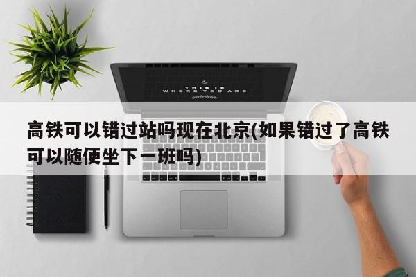 高铁可以错过站吗现在北京(如果错过了高铁可以随便坐下一班吗)