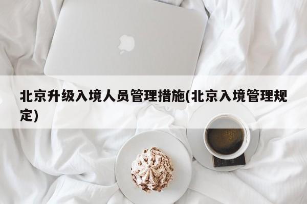 北京升级入境人员管理措施(北京入境管理规定)