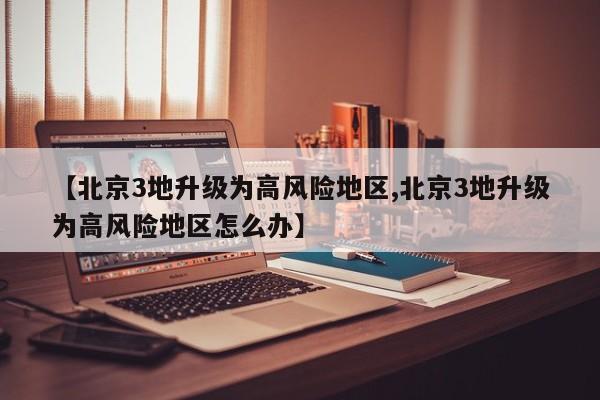 【北京3地升级为高风险地区,北京3地升级为高风险地区怎么办】