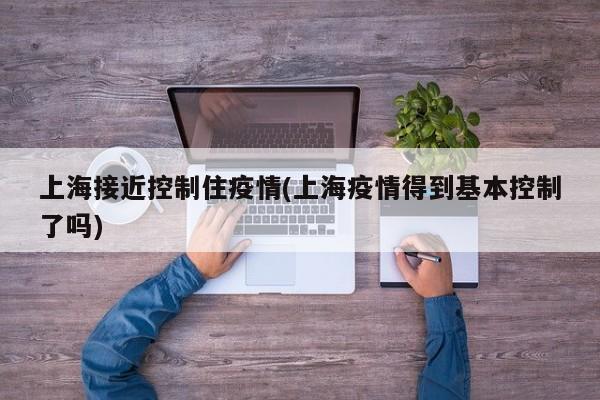 上海接近控制住疫情(上海疫情得到基本控制了吗)