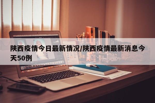 陕西疫情今日最新情况/陕西疫情最新消息今天50例