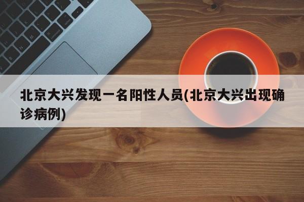 北京大兴发现一名阳性人员(北京大兴出现确诊病例)