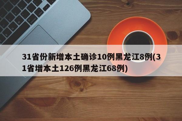 31省份新增本土确诊10例黑龙江8例(31省增本土126例黑龙江68例)