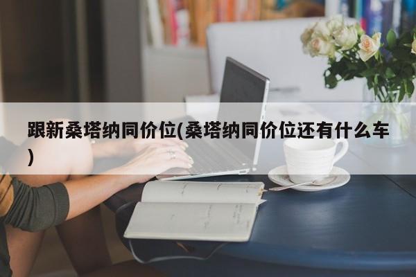 跟新桑塔纳同价位(桑塔纳同价位还有什么车)