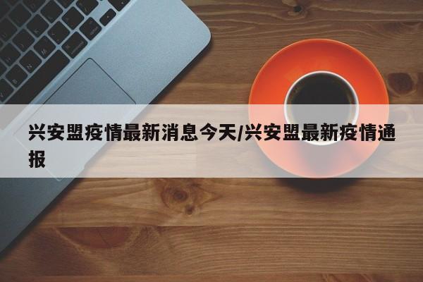 兴安盟疫情最新消息今天/兴安盟最新疫情通报