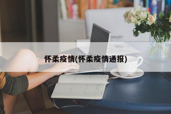 怀柔疫情(怀柔疫情通报)
