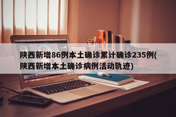 陕西新增86例本土确诊累计确诊235例(陕西新增本土确诊病例活动轨迹)
