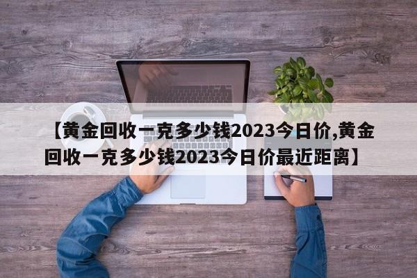【黄金回收一克多少钱2023今日价,黄金回收一克多少钱2023今日价最近距离】