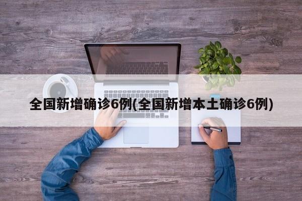 全国新增确诊6例(全国新增本土确诊6例)