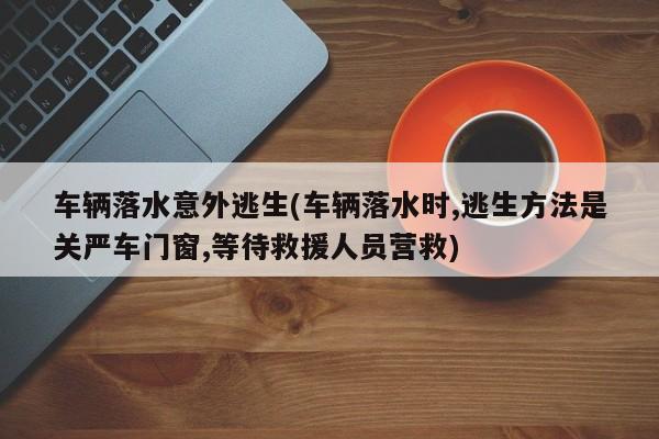 车辆落水意外逃生(车辆落水时,逃生方法是关严车门窗,等待救援人员营救)