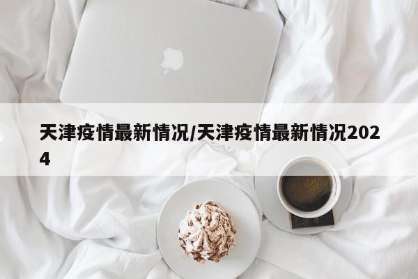 天津疫情最新情况/天津疫情最新情况2024