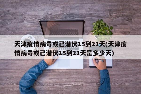 天津疫情病毒或已潜伏15到21天(天津疫情病毒或已潜伏15到21天是多少天)