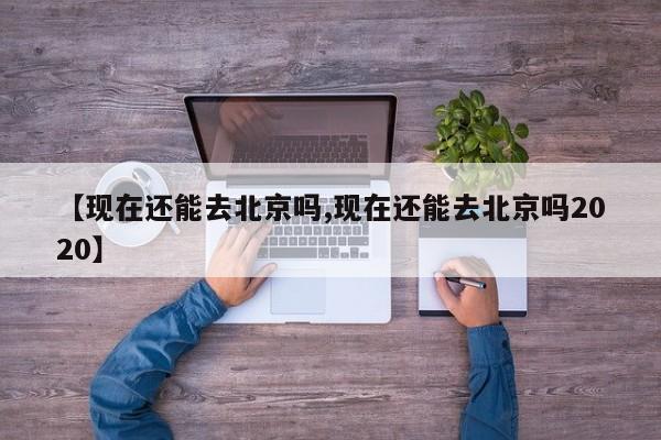 【现在还能去北京吗,现在还能去北京吗2020】