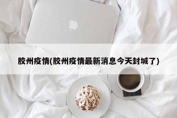 胶州疫情(胶州疫情最新消息今天封城了)
