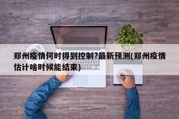 郑州疫情何时得到控制?最新预测(郑州疫情估计啥时候能结束)
