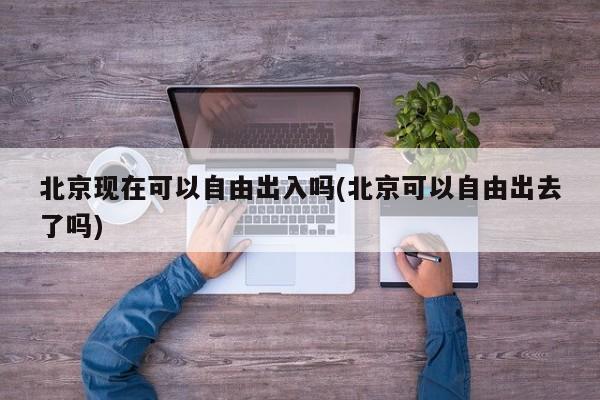 北京现在可以自由出入吗(北京可以自由出去了吗)