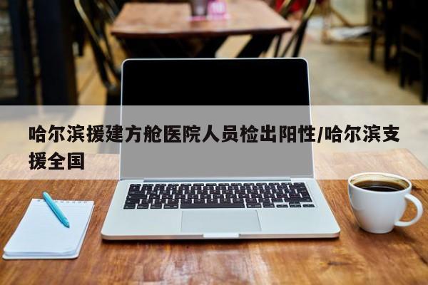 哈尔滨援建方舱医院人员检出阳性/哈尔滨支援全国