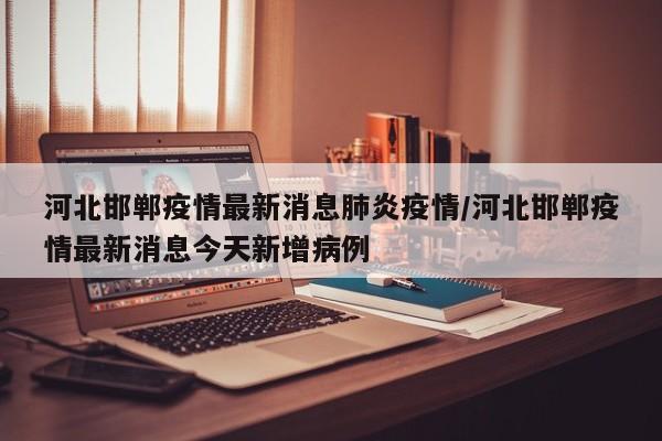 河北邯郸疫情最新消息肺炎疫情/河北邯郸疫情最新消息今天新增病例