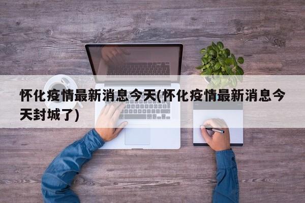 怀化疫情最新消息今天(怀化疫情最新消息今天封城了)