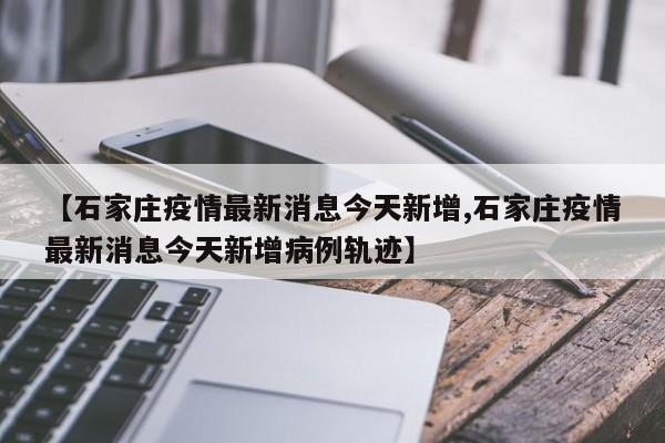【石家庄疫情最新消息今天新增,石家庄疫情最新消息今天新增病例轨迹】